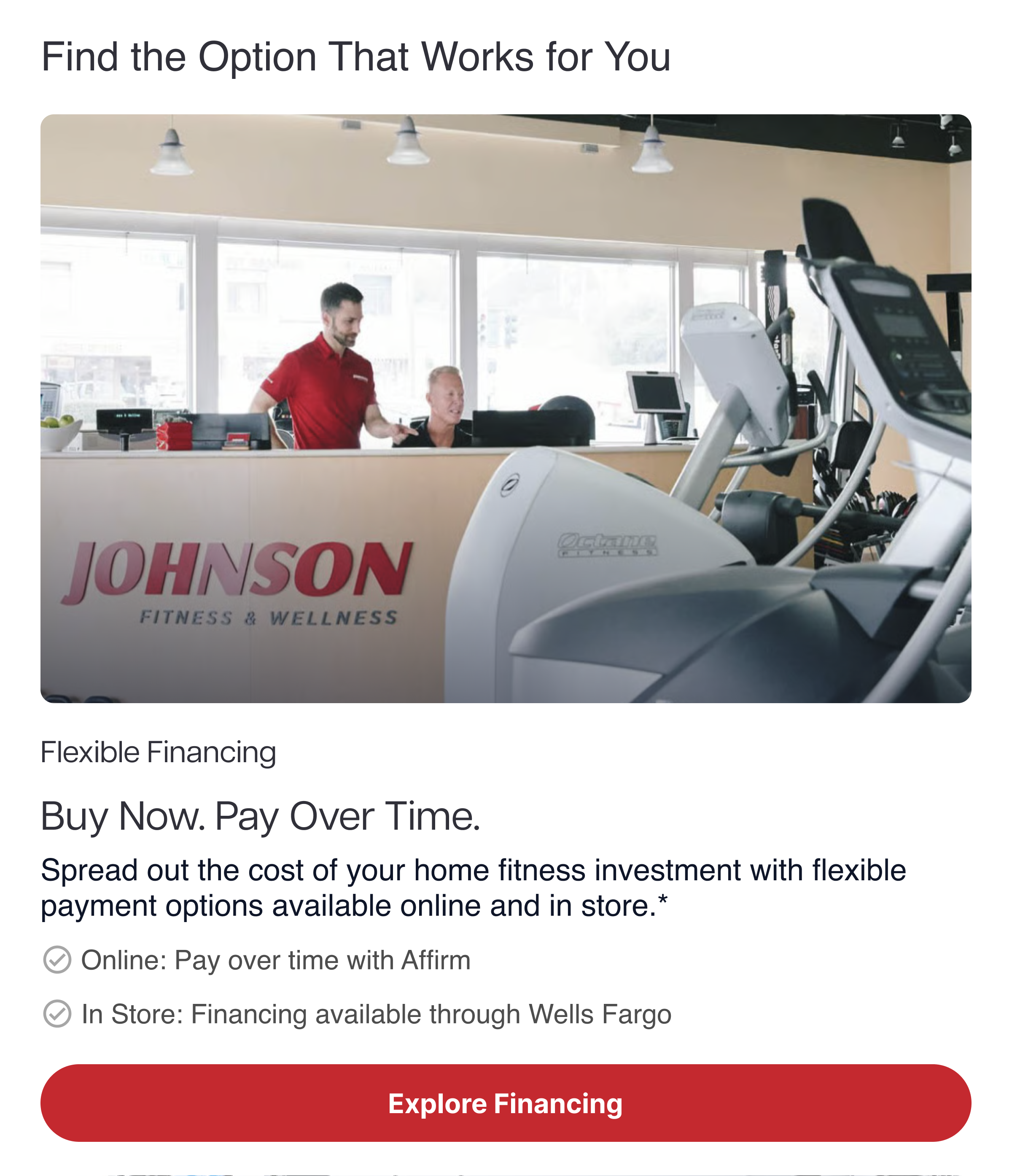 Flexible Financing Buy Now. Pay Over Time. Spread out the cost of your home fitness investment with flexible payment options available online and in store.* ✓ Online: Pay over time with Affirm ✓ In Store: Financing available through Wells Fargo Flexible Financing Buy Now. Pay Over Time. Spread out the cost of your home fitness investment with flexible payment options available online and in store.* ✓ Online: Pay over time with Affirm ✓ In Store: Financing available through Wells Fargo