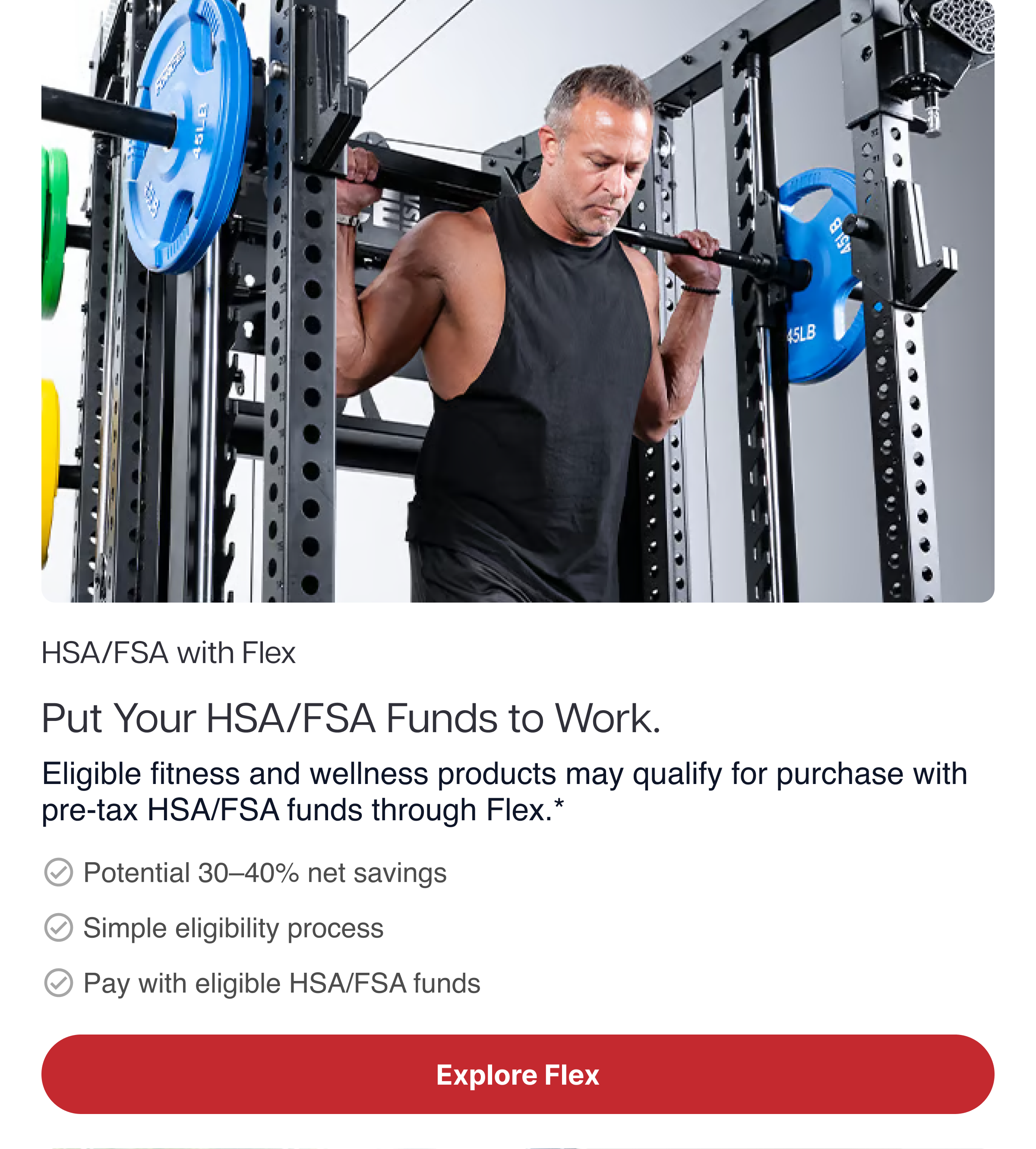 HSA/FSA with Flex Put Your HSA/FSA Funds to Work. Eligible fitness and wellness products may qualify for purchase with pre-tax HSA/FSA funds through Flex.* ✓ Potential 30–40% net savings ✓ Simple eligibility process ✓ Pay with eligible HSA/FSA funds HSA/FSA with Flex Put Your HSA/FSA Funds to Work. Eligible fitness and wellness products may qualify for purchase with pre-tax HSA/FSA funds through Flex.* ✓ Potential 30–40% net savings ✓ Simple eligibility process ✓ Pay with eligible HSA/FSA funds