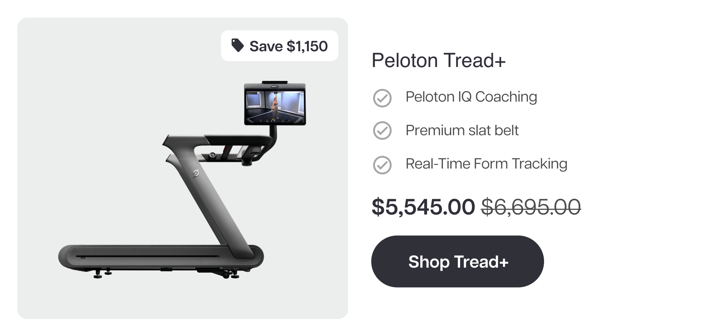 Save $1,150  Peloton Tread+  Peloton IQ Coaching Premium slat belt Real-Time Form Tracking  $5,545.00  Shop Tread+