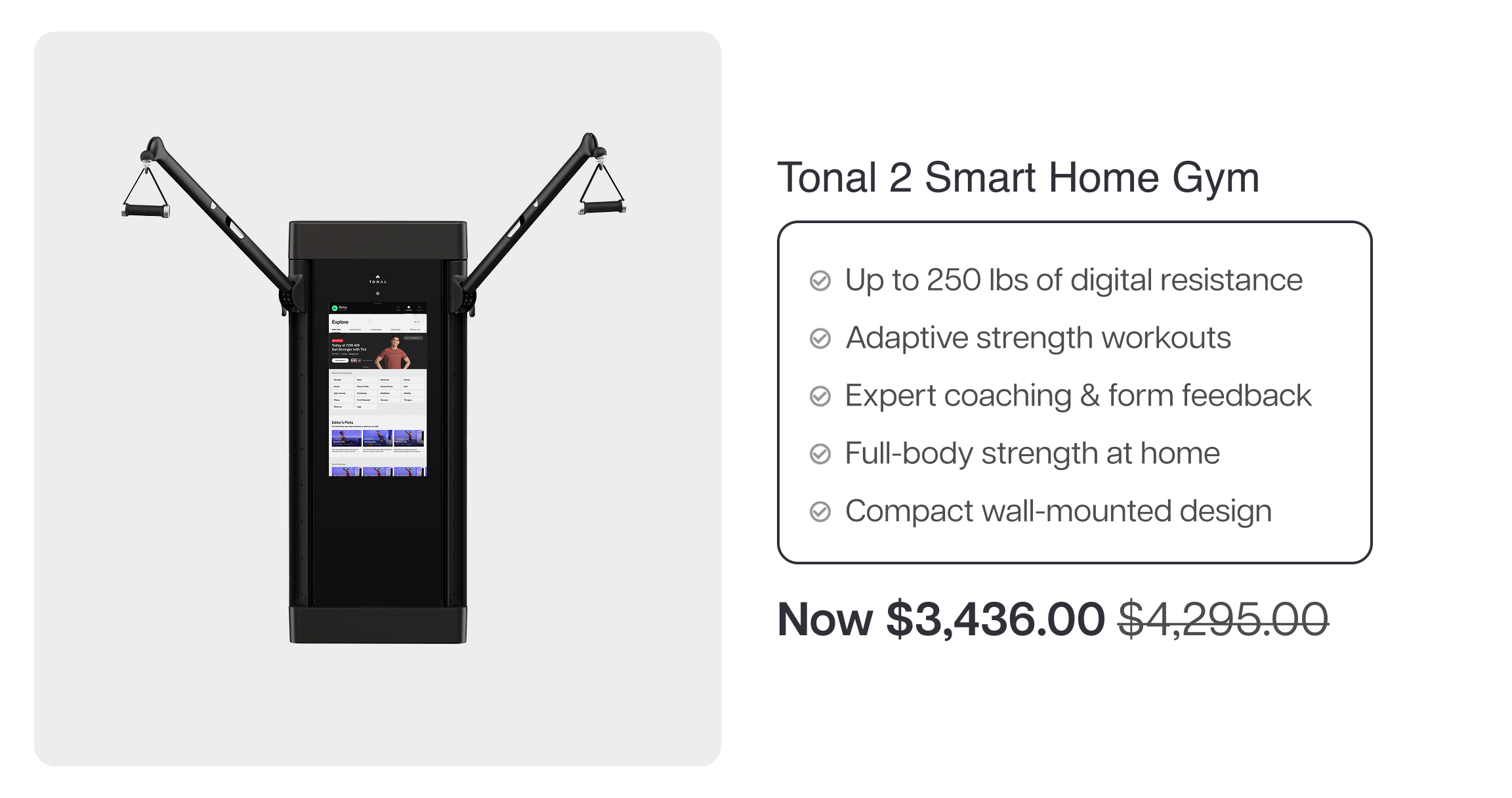 Tonal 2 Smart Home Gym  ✓ Up to 250 lbs of digital resistance ✓ Adaptive strength workouts ✓ Expert coaching & form feedback ✓ Full-body strength at home ✓ Compact wall-mounted design  Now $3,436.00 $4,295.00