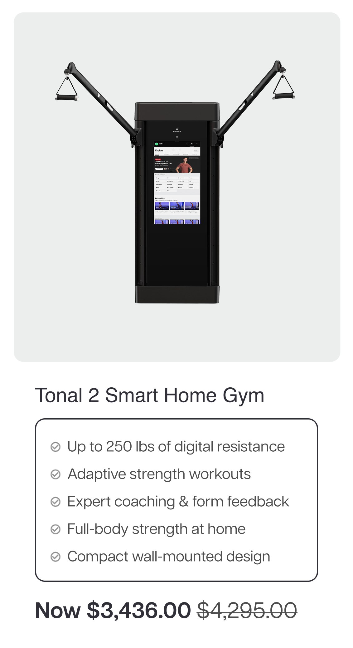 Tonal 2 Smart Home Gym  ✓ Up to 250 lbs of digital resistance ✓ Adaptive strength workouts ✓ Expert coaching & form feedback ✓ Full-body strength at home ✓ Compact wall-mounted design  Now $3,436.00 $4,295.00