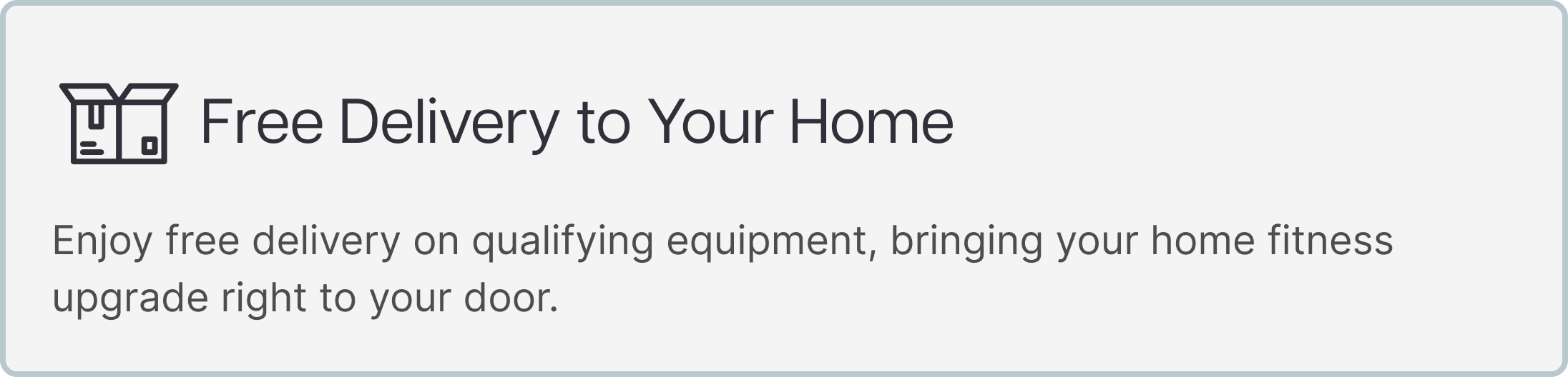 Free Delivery to Your Home Enjoy free delivery on qualifying equipment, bringing your home fitness upgrade right to your door. Free Delivery to Your Home Enjoy free delivery on qualifying equipment, bringing your home fitness upgrade right to your door.