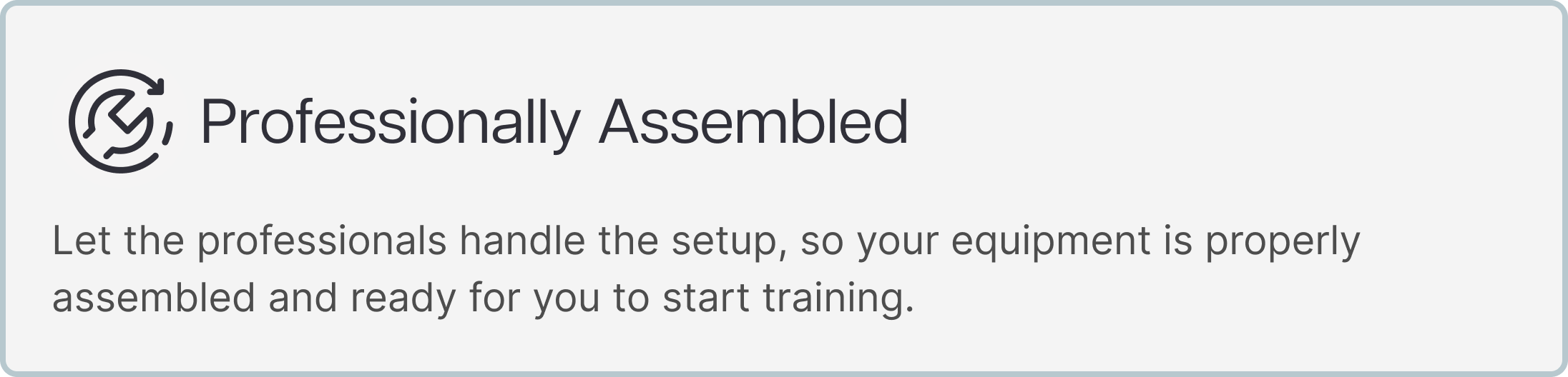 Professionally Assembled Let the professionals handle the setup, so your equipment is properly assembled and ready for you to start training. Professionally Assembled Let the professionals handle the setup, so your equipment is properly assembled and ready for you to start training.