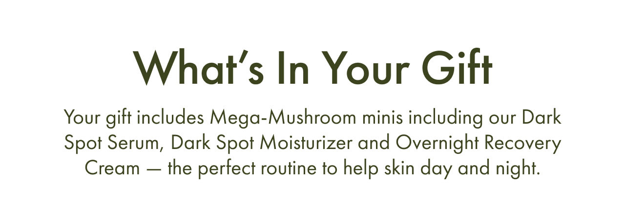 What’s In Your Gift | Your gift includes Mega-Mushroom minis including our Dark Spot Serum, Dark Spot Moisturizer and Overnight Recovery Cream — the perfect routine to help skin day and night.