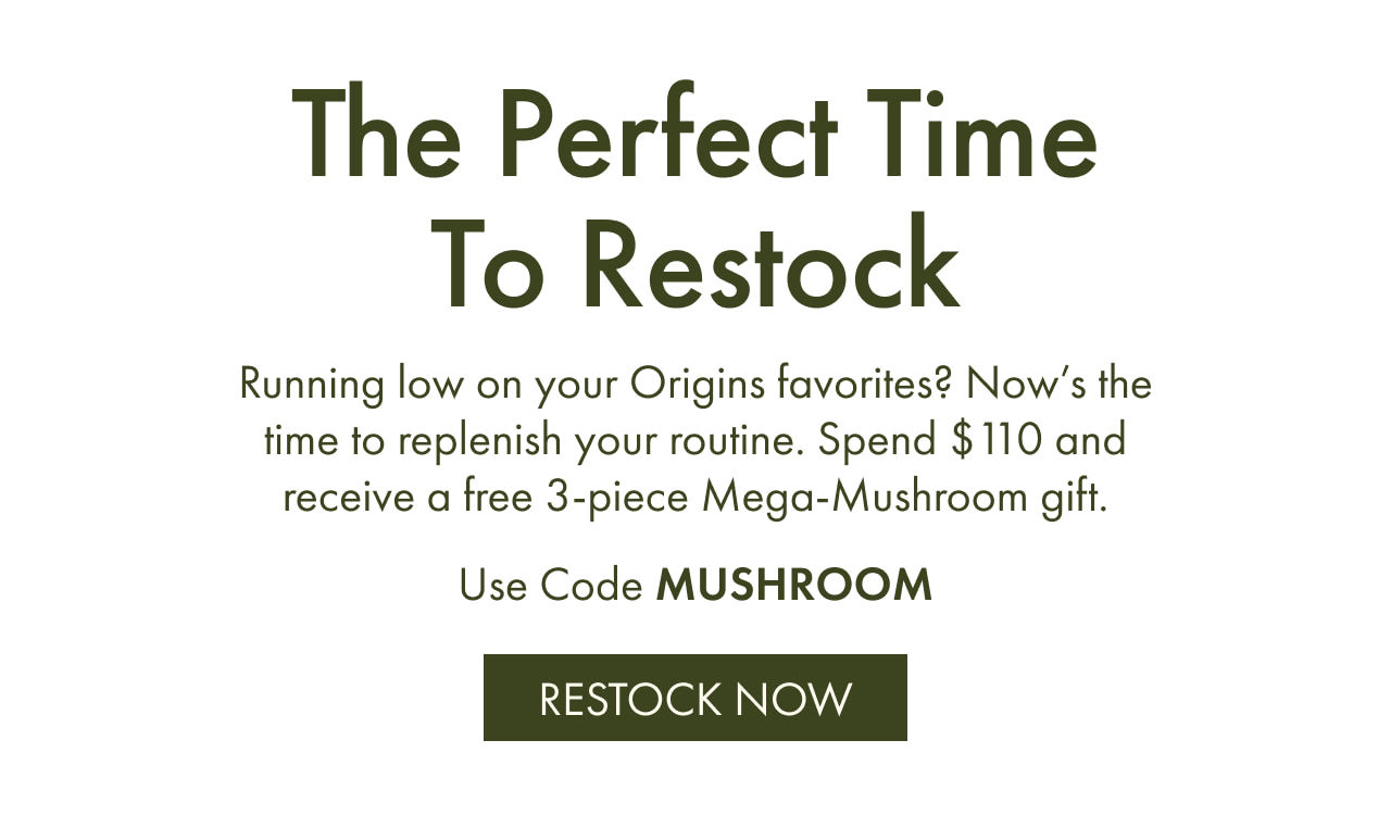 The Perfect Time To Restock | Running low on your Origins favorites? Now’s the time to replenish your routine. Spend $110 and receive a free 3-piece Mega-Mushroom gift. | Use Code MUSHROOM | RESTOCK NOW