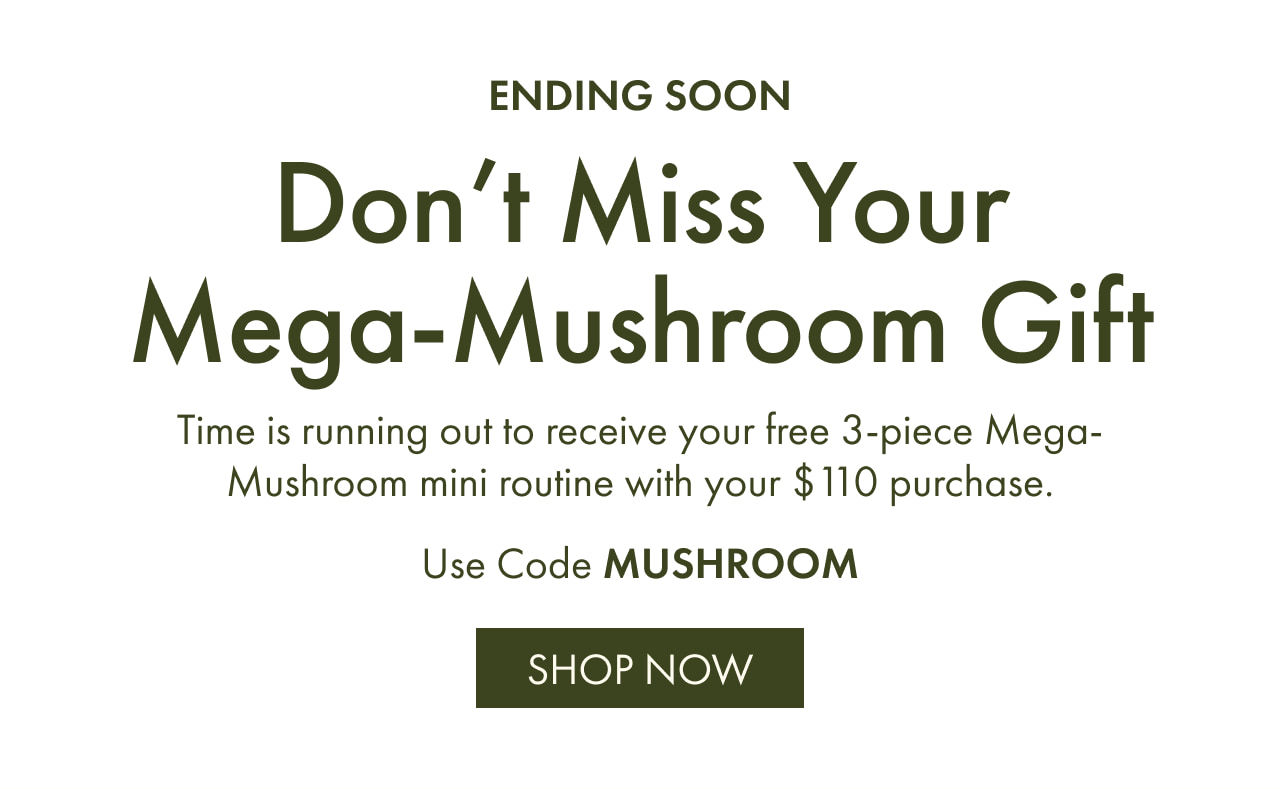 ENDING SOON | Don’t Miss Your Mega-Mushroom Gift | Time is running out to receive your free 3-piece Mega-Mushroom mini routine with your $110 purchase. | Use Code MUSHROOM | SHOP NOW