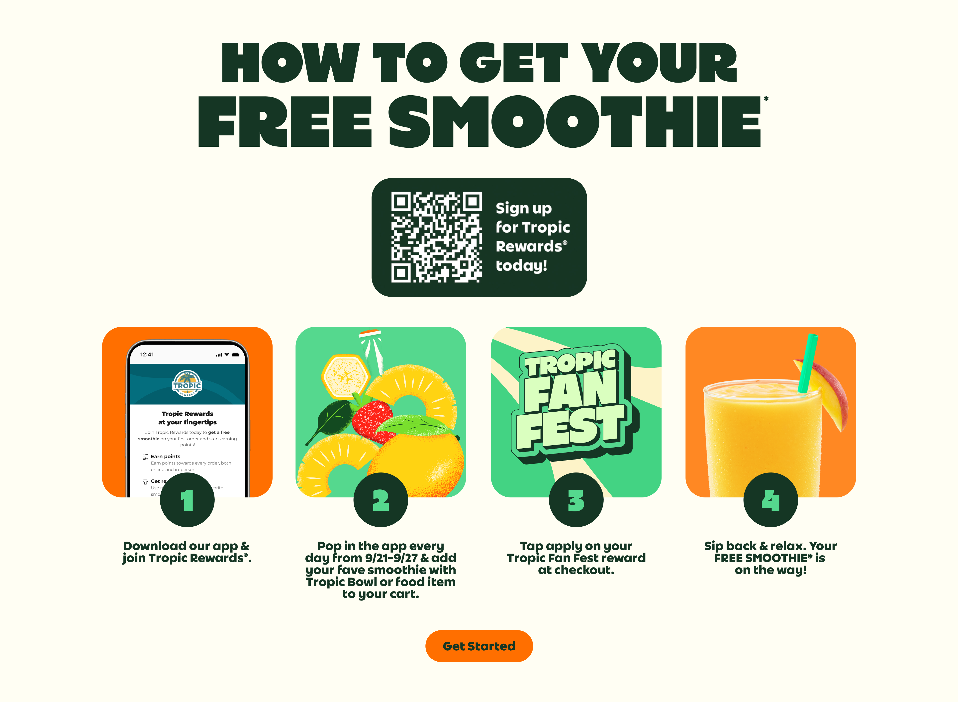 HOW TO GET YOUR FREE SMOOTHIE*.Sign up for Tropic Rewards® today! 1.Download our app & join Tropic Rewards®. 2.Pop in the app every day from 9/21-9/27 & add your fave smoothie with Tropic Bowl or food item to your cart. 3.Tap apply on your Tropic Fan Fest reward at checkout. 4.Sip back & relax. Your FREE SMOOTHIE* is on the way!. Get Started.