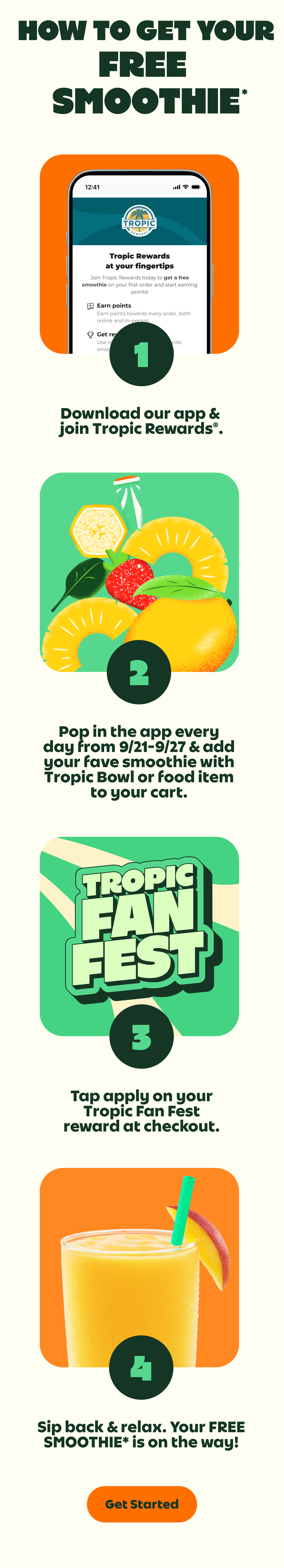 HOW TO GET YOUR FREE SMOOTHIE*. 1.Download our app & join Tropic Rewards®. 2.Pop in the app every day from 9/21-9/27 & add your fave smoothie with Tropic Bowl or food item to your cart. 3.Tap apply on your Tropic Fan Fest reward at checkout. 4.Sip back & relax. Your FREE SMOOTHIE* is on the way!. Get Started.