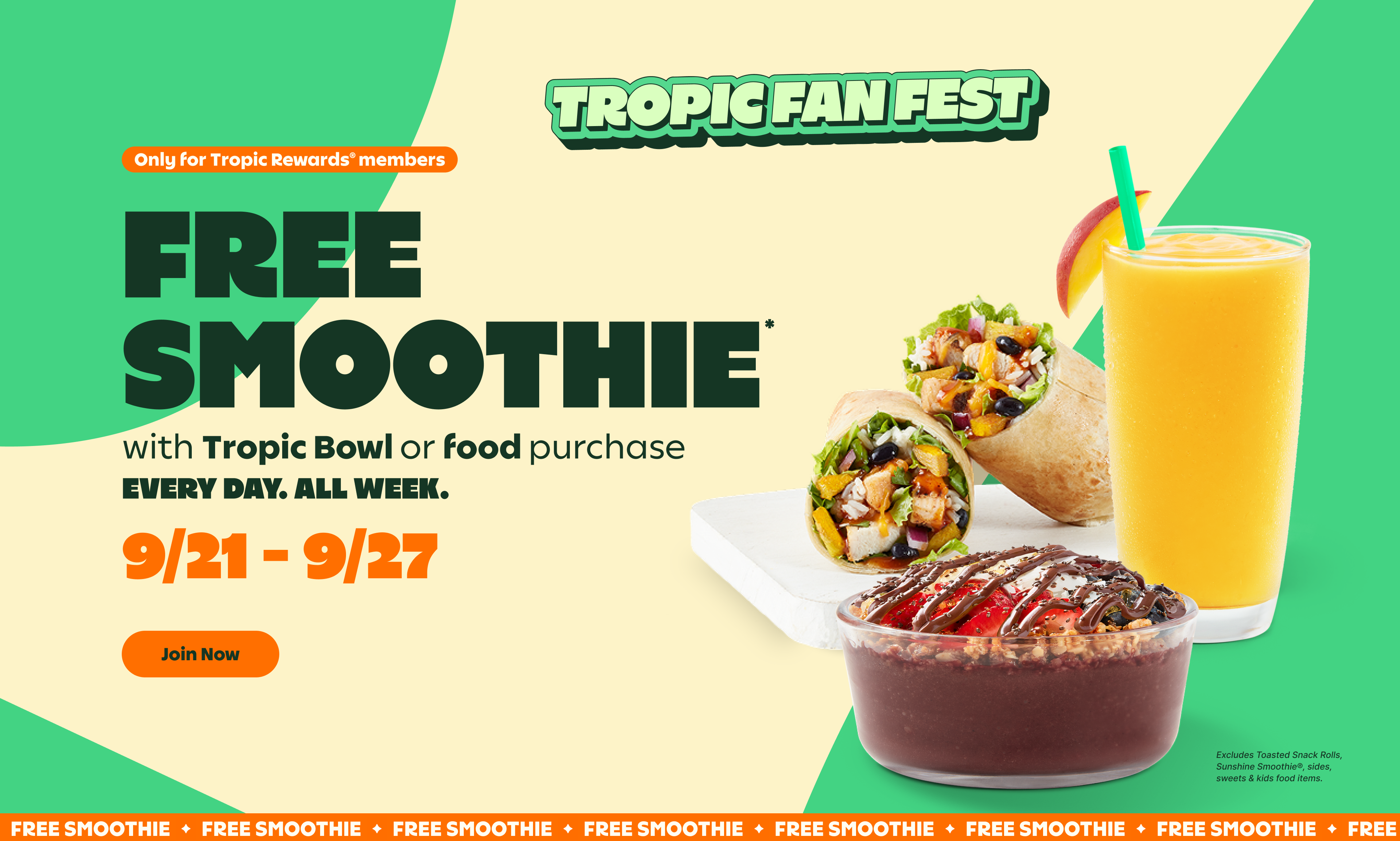 TROPIC FAN FEST. Only for Tropic Rewards® Members. FREE SMOOTHIE* with Tropic Bowl or food purchase. EVERY DAY. ALL WEEK. 9/21-9/27. Join Now. Excludes Toasted Snack Rolls, Sunshine Smoothie®, sides, sweets & kids food items.