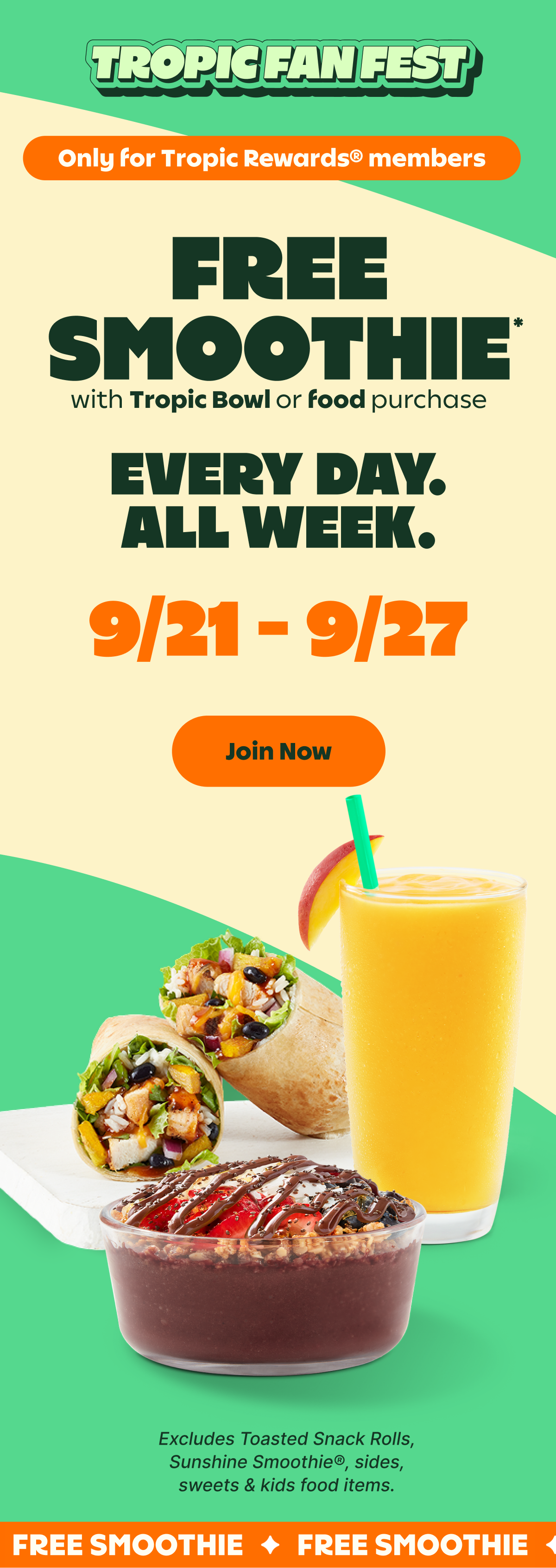 TROPIC FAN FEST. Only for Tropic Rewards® Members. FREE SMOOTHIE* with Tropic Bowl or food purchase. EVERY DAY. ALL WEEK. 9/21-9/27. Join Now. Excludes Toasted Snack Rolls, Sunshine Smoothie®, sides, sweets & kids food items.