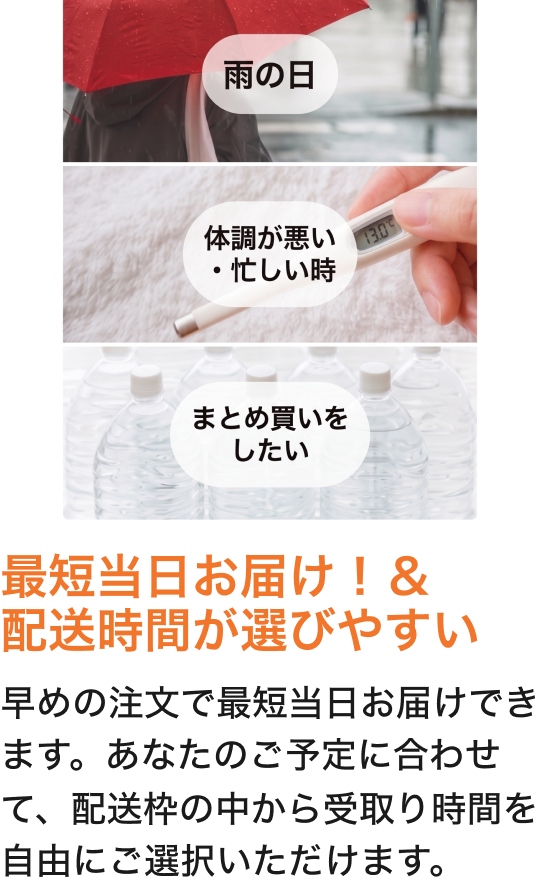 最短当日お届け！＆配送時間が選びやすい早めの注文で最短当日お届けできます。あなたのご予定に合わせて、配送枠の中から受取り時間を自由にご選択いただけます。