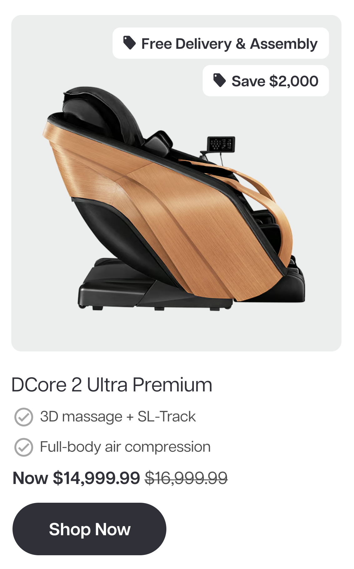 Free Delivery & Assembly Save $2,000 DCore 2 Ultra Premium β 3D massage + SL-Track β Full-body air compression Now $14,999.99 Shop Now Free Delivery & Assembly Save $2,000 DCore 2 Ultra Premium β 3D massage + SL-Track β Full-body air compression Now $14,999.99 Shop Now