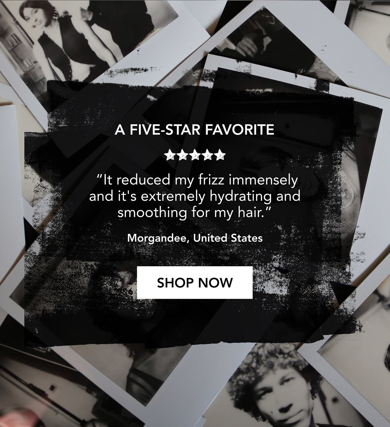 A FIVE-STAR FAVORITE | “It reduced my frizz immensely and it's extremely hydrating and smoothing for my hair.” | Morgandee, United States | SHOP NOW