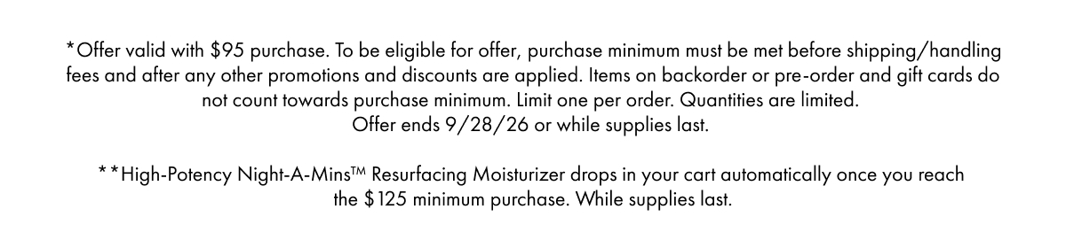 *Offer valid with $95 purchase. To be eligible for offer, purchase minimum must be met before shipping/handling fees and after any other promotions and discounts are applied. Items on backorder or pre-order and gift cards do not count towards purchase minimum. Limit one per order. Quantities are limited. Offer ends 9/28/26 or while supplies last. | **High-Potency Night-A-Mins™ Resurfacing Moisturizer drops in your cart automatically once you reach the $125 minimum purchase. While supplies last.