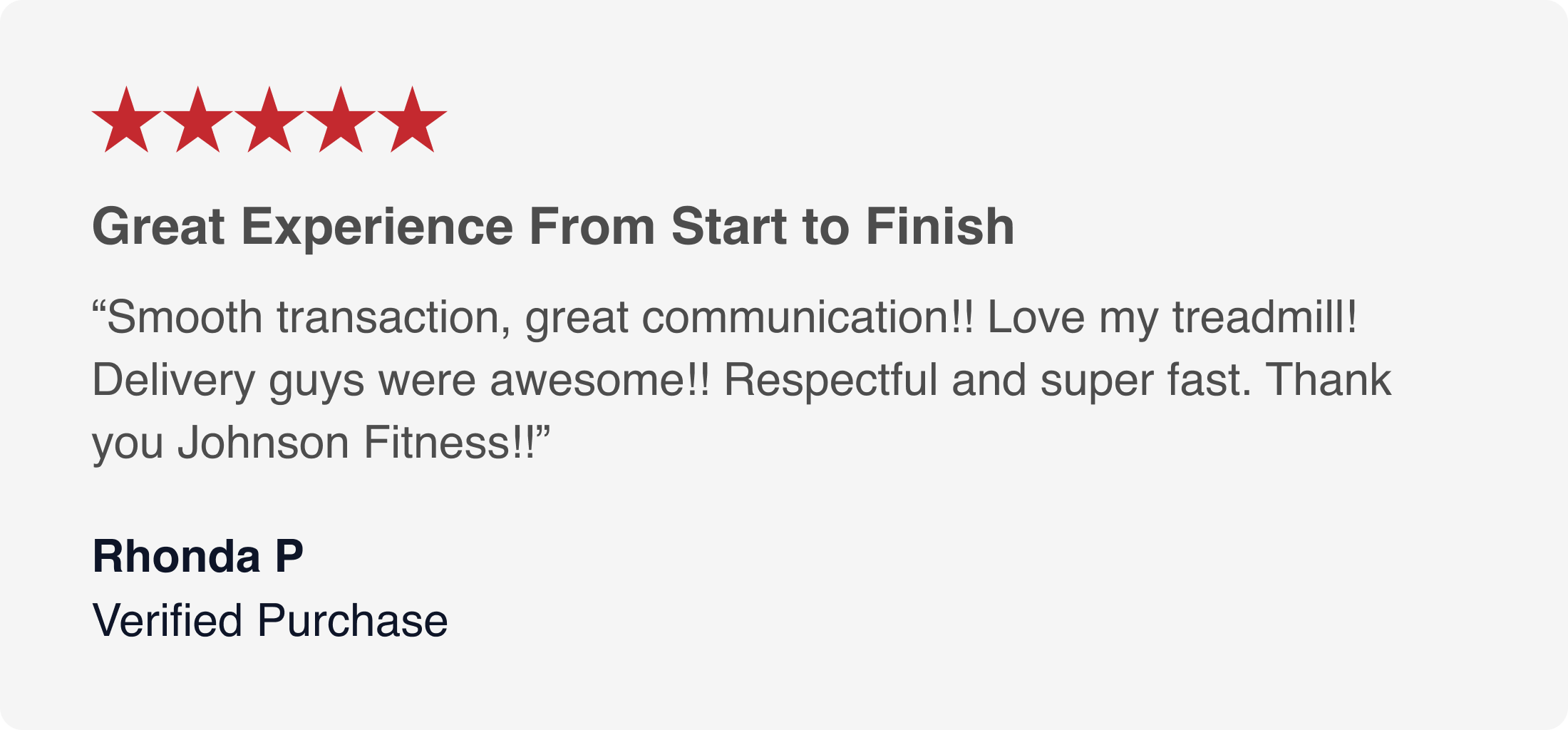 ★★★★★ Great Experience From Start to Finish “Smooth transaction, great communication!! Love my treadmill! Delivery guys were awesome!! Respectful and super fast. Thank you Johnson Fitness!!” Rhonda P. Verified Purchase ★★★★★ Great Experience From Start to Finish “Smooth transaction, great communication!! Love my treadmill! Delivery guys were awesome!! Respectful and super fast. Thank you Johnson Fitness!!” Rhonda P. Verified Purchase