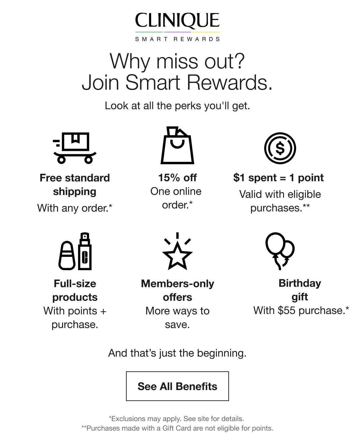 Why miss out? Join Smart Rewards. | Look at all the perks you'll get. | Free standard shipping With any order.* | 15% off One online order.* | $1 spent = 1 point Valid with eligible purchases.** | Full-size products With points + purchase. | Members-only offers More ways to save. | Birthday gift With $45 purchase.* | And that’s just the beginning. | See All Benefits | *Exclusions may apply. See site for details. **Purchases made with a Gift Card are not eligible for points.