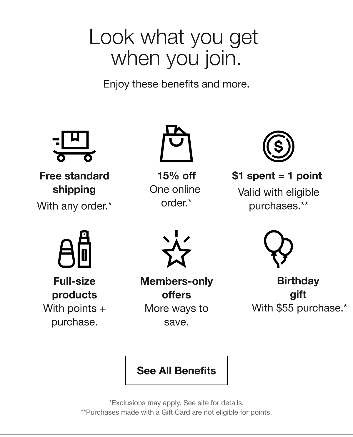 Look what you get  when you join. | Enjoy these benefits and more. | Free standard shipping With any order.* | 15% off One online  order.* | $1 spent = 1 point  | Valid with eligible purchases.** | Full-size products With points + purchase. | Members-only offers More ways to save. | Birthday gift With $55 purchase.* | See All Benefits | *Exclusions may apply. See site for details. | **Purchases made with a Gift Card are not eligible for points.