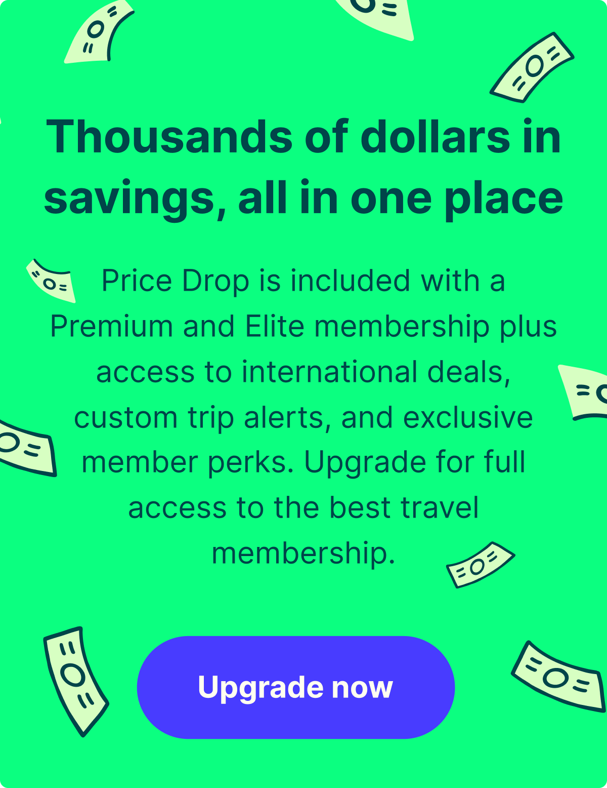 Thousands of dollars in savings, all in one place. Price Drop is included with a Premium and Elite membership plus access to international deals, custom trip alerts, and exclusive member perks. Upgrade for full access to the best travel membership. Upgrade now.