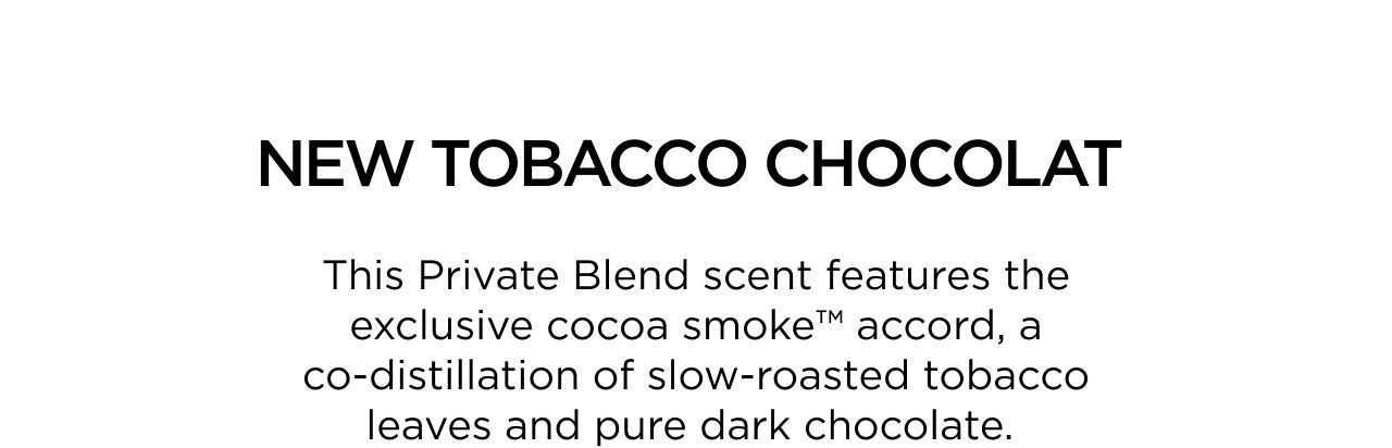 NEW TOBACCO CHOCOLAT | This Private Blend scent features the exclusive cocoa smoke™ accord, a co-distillation of slow-roasted tobacco leaves and pure dark chocolate.