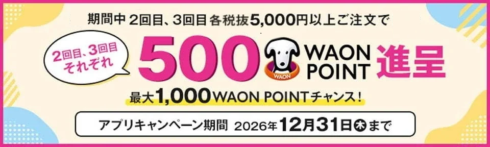 期間中 2回目、3回目 各税抜5,000円以上ご注文でそれぞれ500WAON POINT進呈 最大1,000WAON POINTチャンス! アプリキャンペーン期間 2026年12月31日(木)まで