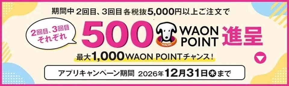 期間中 2回目、3回目 各税抜5,000円以上ご注文で500WAON POINT進呈 最大1,000WAON POINTチャンス! アプリキャンペーン期間 2026年12月31日(木)まで