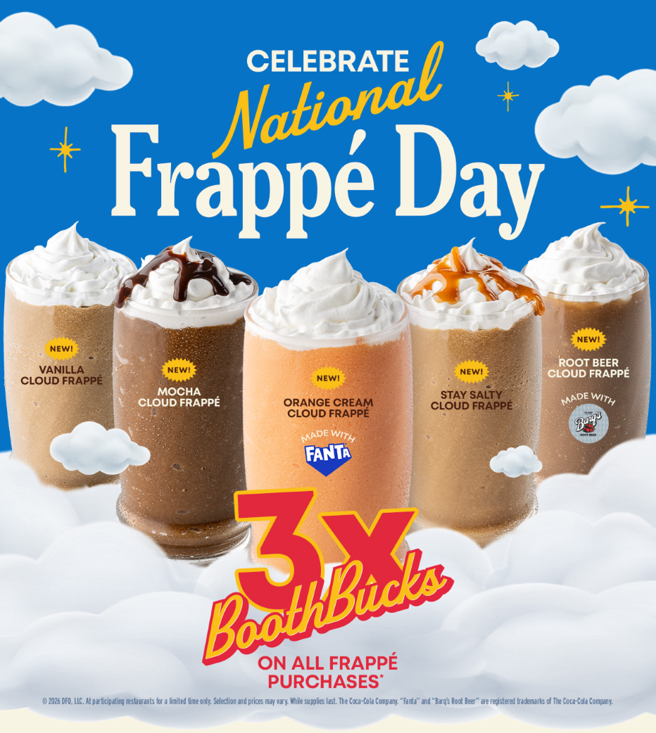 Celebrate National Frapp&eacute; Day. - New! Vanilla Cloud Frapp&eacute;. - New! Mocha Cloud Frapp&eacute;. - New! Orange Cream Cloud Frapp&eacute; Made With Fanta. - Stay Salty Cloud Frapp&eacute;. - New! Root Beer Cloud Frapp&eacute;. - 3X BoothBucks On All Frapp&eacute; Purchases*. - &copy; 2026 Dfo, Llc. - At Participating Restaurants For A Limited Time Only. - Selection And Prices May Vary. - While Supplies Last. - The Coca-Cola Company. - &ldquo;Fanta&rdquo; And &ldquo;Barg&rsquo;s Root Beer&rdquo; Are Registered Trademarks Of The Coca-Cola Company.