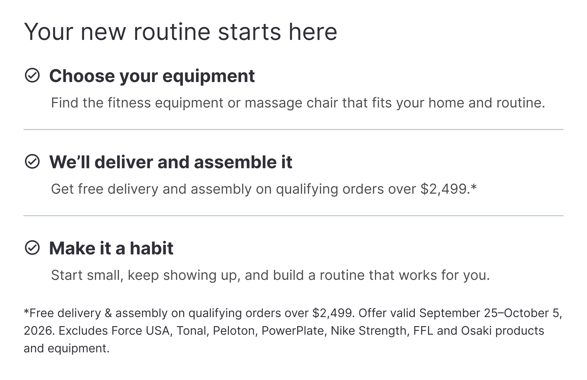 Your new routine starts here ✓ Choose your equipment Find the fitness equipment or massage chair that fits your home and routine. ✓ We’ll deliver and assemble it Get free delivery and assembly on qualifying orders over $2,499.* ✓ Make it a habit Start small, keep showing up, and build a routine that works for you. *Free delivery & assembly on qualifying orders over $2,499. Offer valid September 25–October 5, 2026. Excludes Force USA, Tonal, Peloton, PowerPlate, Nike Strength, FFL and Osaki products and equipment.