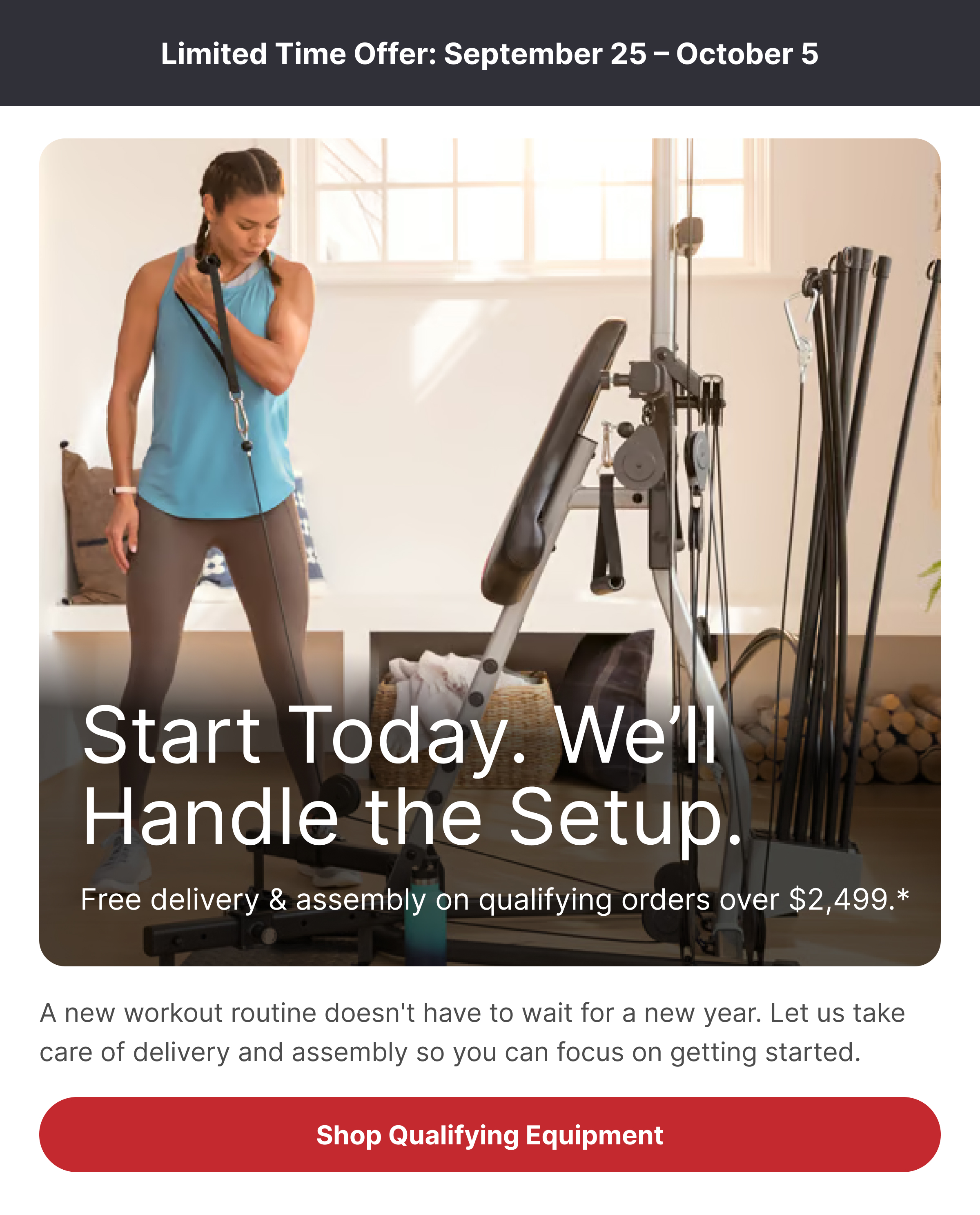 Limited Time Offer: September 25 – October 5 Start Today. We’ll Handle the Setup. Free delivery & assembly on qualifying orders over $2,499.* A new workout routine doesn't have to wait for a new year. Let us take care of delivery and assembly so you can focus on getting started. CTA: Shop Qualifying Equipment