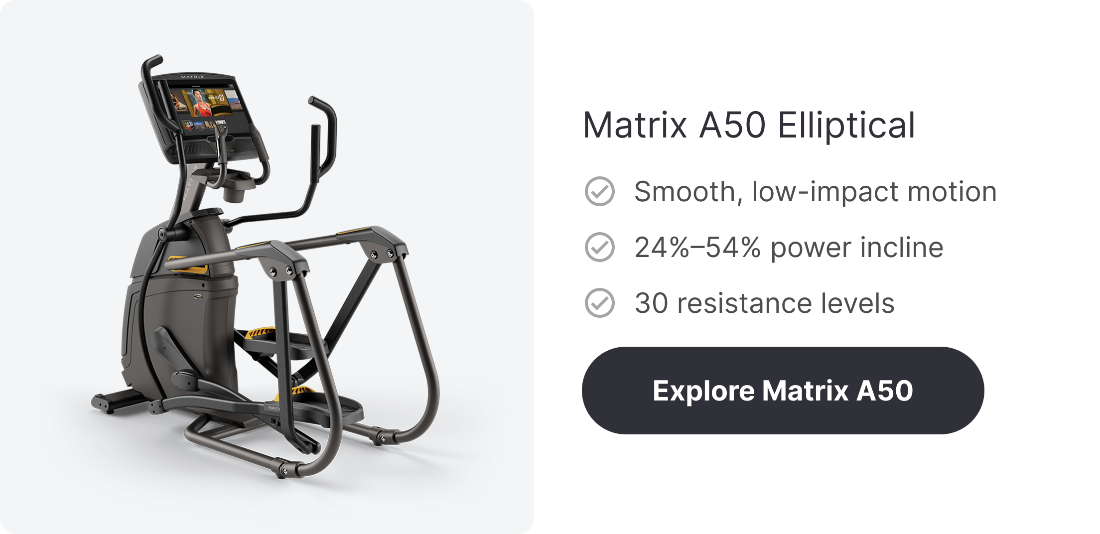 Matrix A50 Elliptical ✓ Smooth, low-impact motion ✓ 24%–54% power incline ✓ 30 resistance levels   Explore Matrix A50