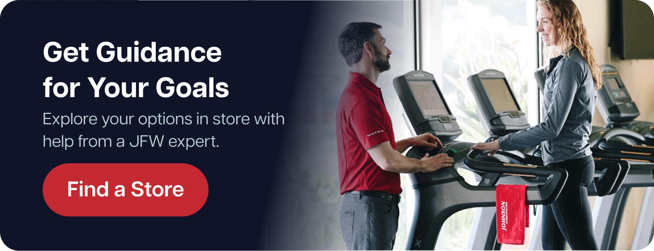 Get Guidance for Your Goals Explore your options in store with help from a JFW expert. Find a Store