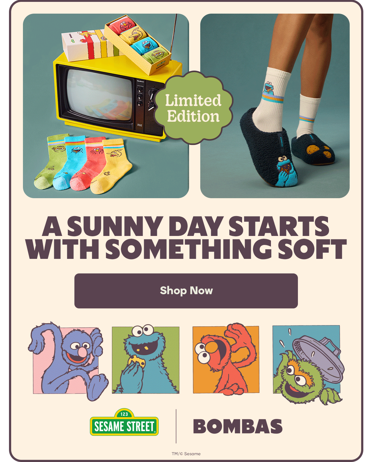 Limited Edition. A SUNNY DAY STARTS WITH SOMETHING SOFT. Shop Now. SESAME STREET. BOMBAS. TM/© Sesame