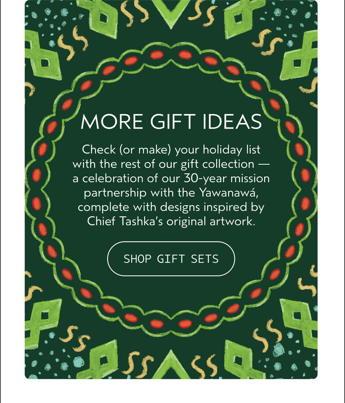 MORE GIFT IDEAS | Check (or make) your holiday list with the rest of our gift collection — a celebration of our 30-year mission partnership with the Yawanawá, complete with designs inspired by Chief Tashka’s original artwork. | SHOP GIFT SETS