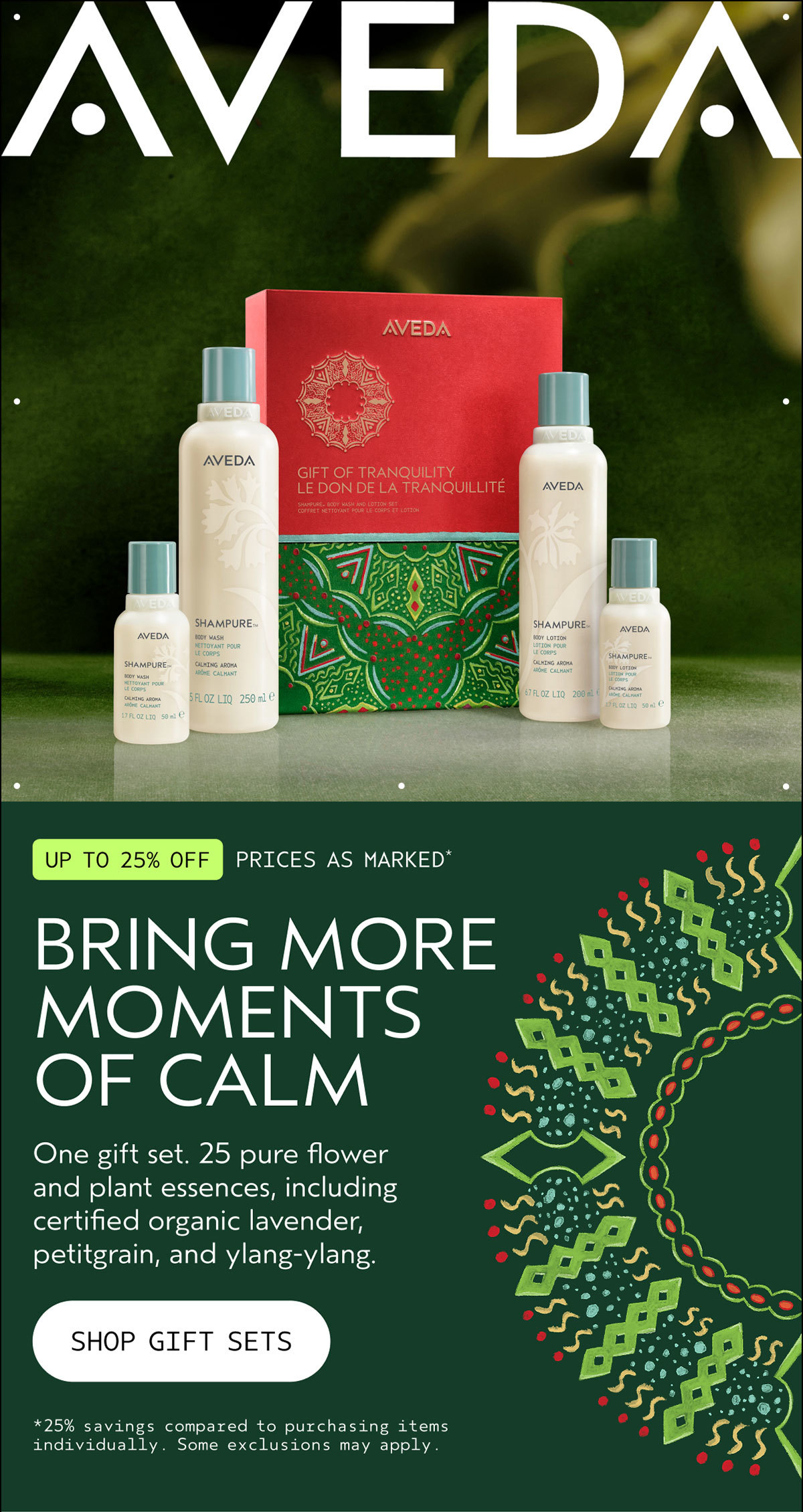 AVEDA | UP TO 25% OFF | PRICES AS MARKED* | BRING MORE MOMENTS OF CALM | One gift set. 25 pure flower and plant essences, including certified organic lavender, petitgrain, and ylang-ylang. | SHOP GIFT SETS | *25% savings compared to purchasing items individually. Some exclusions may apply.