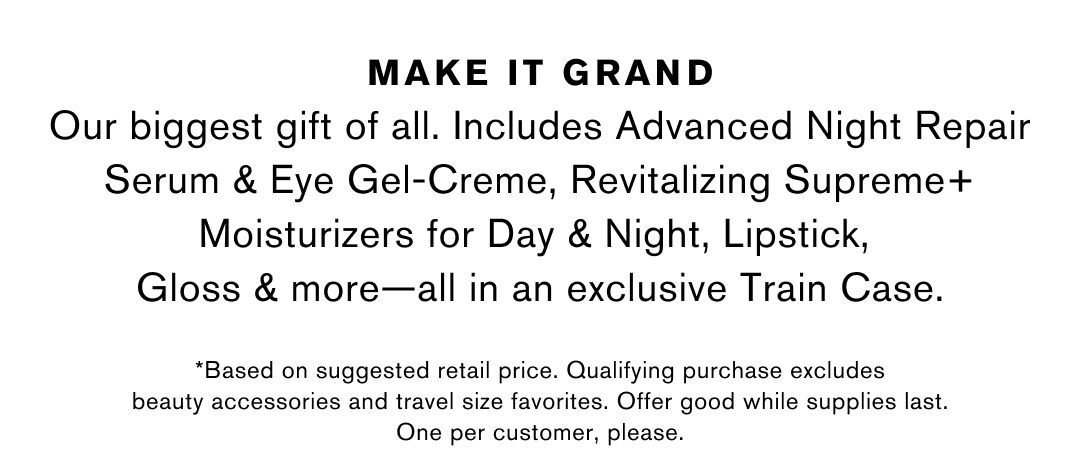 MAKE IT GRAND | Our biggest gift of all. Includes Advanced Night Repair Serum & Eye Gel-Creme, Revitalizing Supreme+ Moisturizers for Day & Night, Lipstick, Gloss & more-all in an exclusive Train Case. | *Based on suggested retail price. Qualifying purchase excludes beauty accessories and travel size favorites. Offer good while supplies last. One per customer, please.