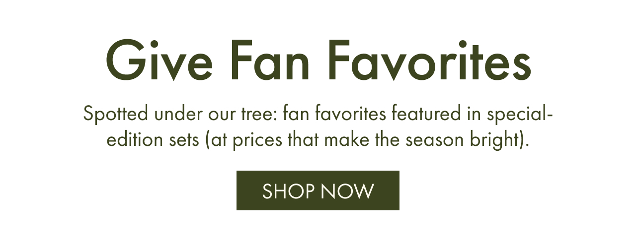 Give Fan Favorites | Spotted under our tree: fan favorites featured in special-edition sets (at prices that make the season bright). | Shop NOW