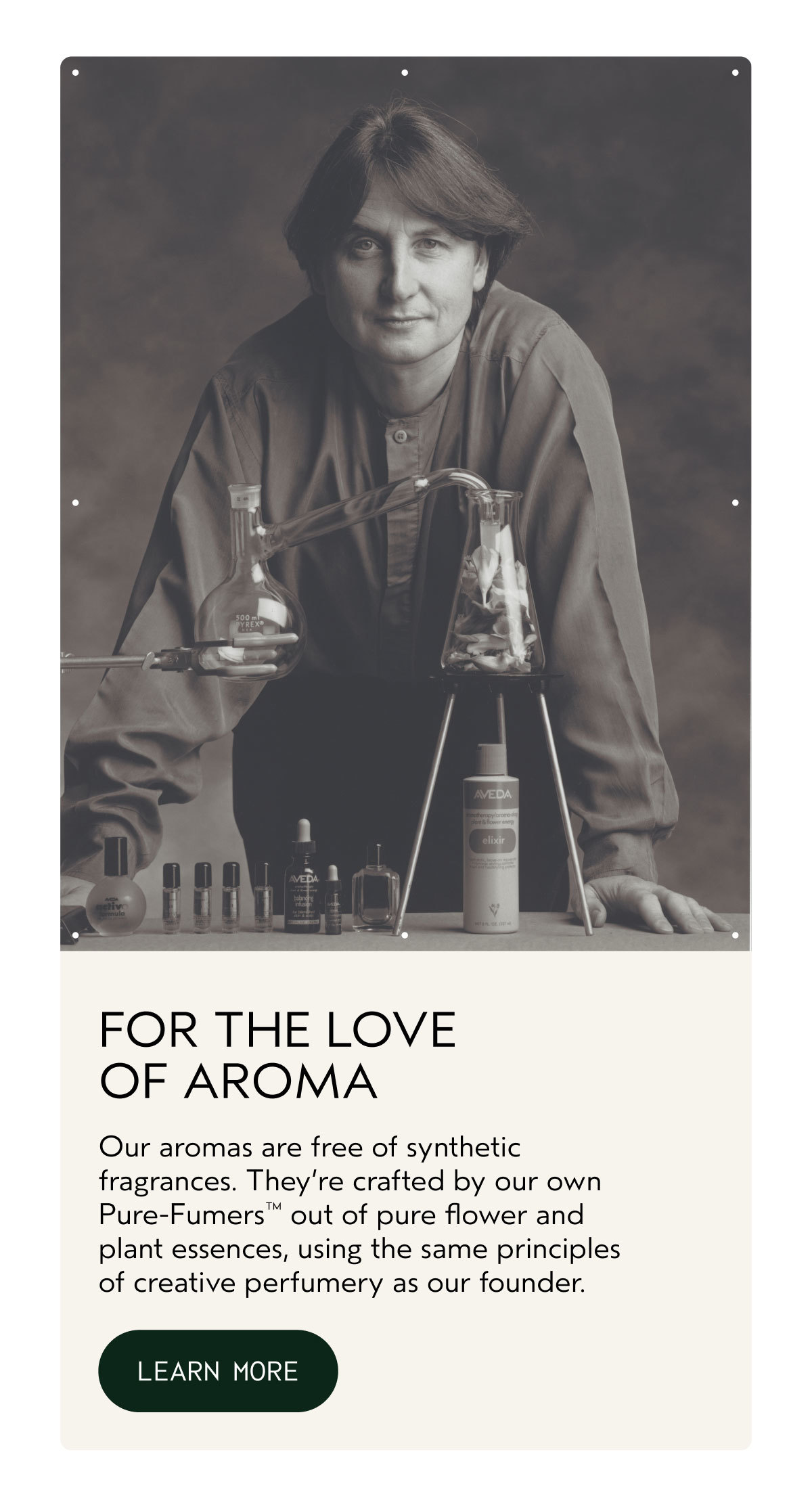 FOR THE LOVE OF AROMA | Our aromas are free of synthetic fragrances. They’re crafted by our own Pure-Fumers™ out of pure flower and plant essences, using the same principles of creative perfumery as our founder. | LEARN MORE