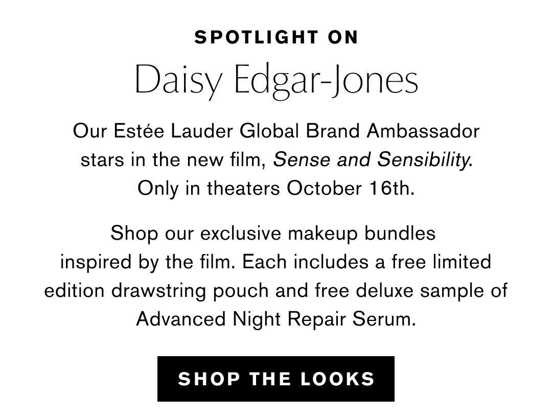 SPOTLIGHT ON | Daisy Edgar-Jones | Our Estee Lauder Global Brand Ambassador stars in the new film, Sense and Sensibility. Only in theaters October 16th. | Shop our exclusive makeup bundles inspired by the film. Each includes a free limited edition drawstring pouch and free deluxe sample of Advanced Night Repair Serum. | SHOP THE LOOKS