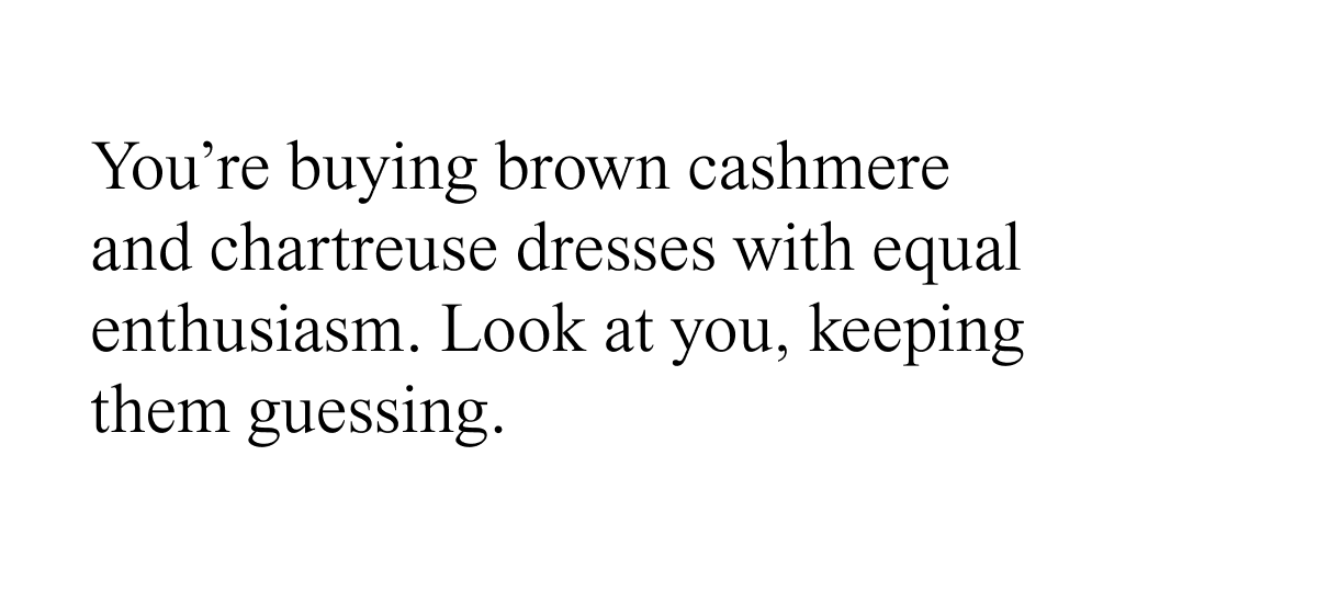 You're buying brown cashmere and chartreuse dresses with equal enthusiasm