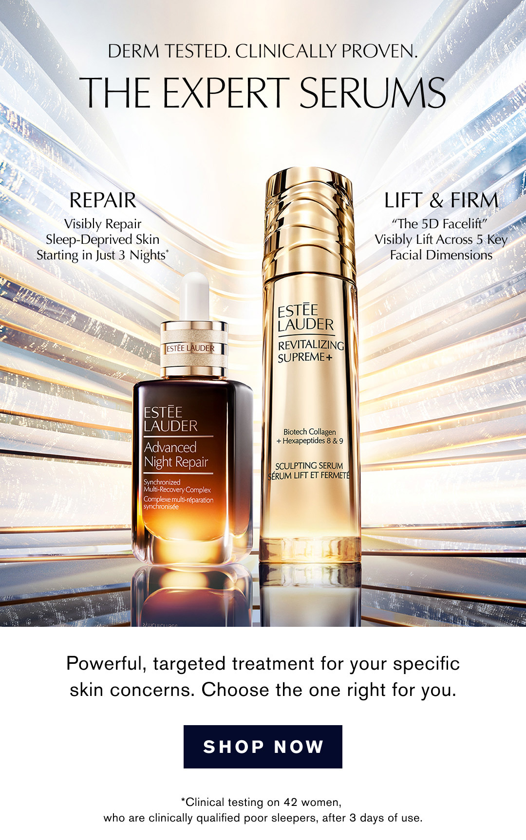 DERM TESTED. CLINICALLY PROVEN. | THE EXPERT SERUMS | REPAIR Visibly Repair Sleep-Deprived Skin Starting in Just 3 Nights* | LIFT & FIRM The 5D Facelift Visibly Lift Across 5 Key Facial Dimensions | Powerful, targeted treatment for your specific skin concerns. Choose the one right for you. | SHOP NOW | *Clinical testing on 42 women, who are clinically qualified poor sleepers, after 3 days of use.