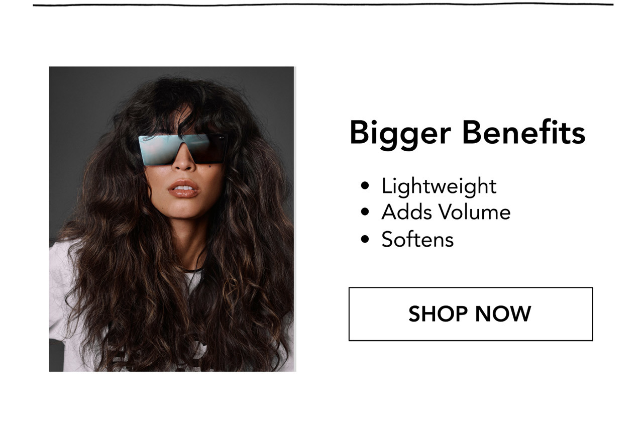 Bigger Benefits | • Lightweight • Adds Volume • Softens | SHOP NOW
