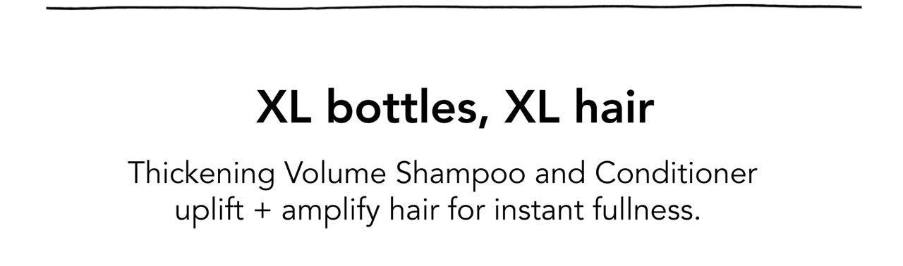 XL bottles, XL hair | Thickening Volume Shampoo and Conditioner uplift + amplify hair for instant fullness.