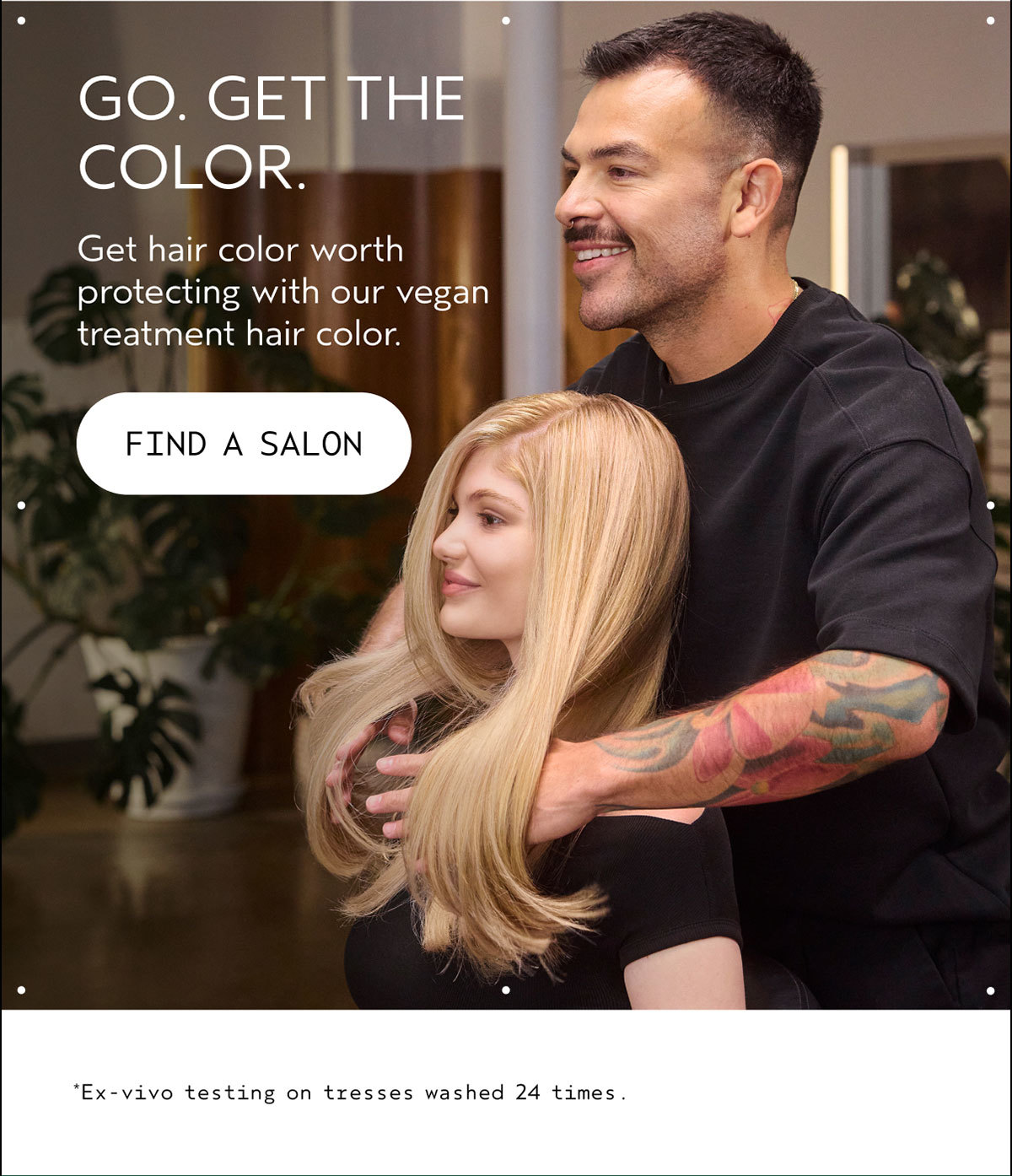 GO. GET THE COLOR. | Get hair color worth protecting with our vegan treatment hair color. | FIND A SALON | *Ex-vivo testing on tresses washed 24 times.