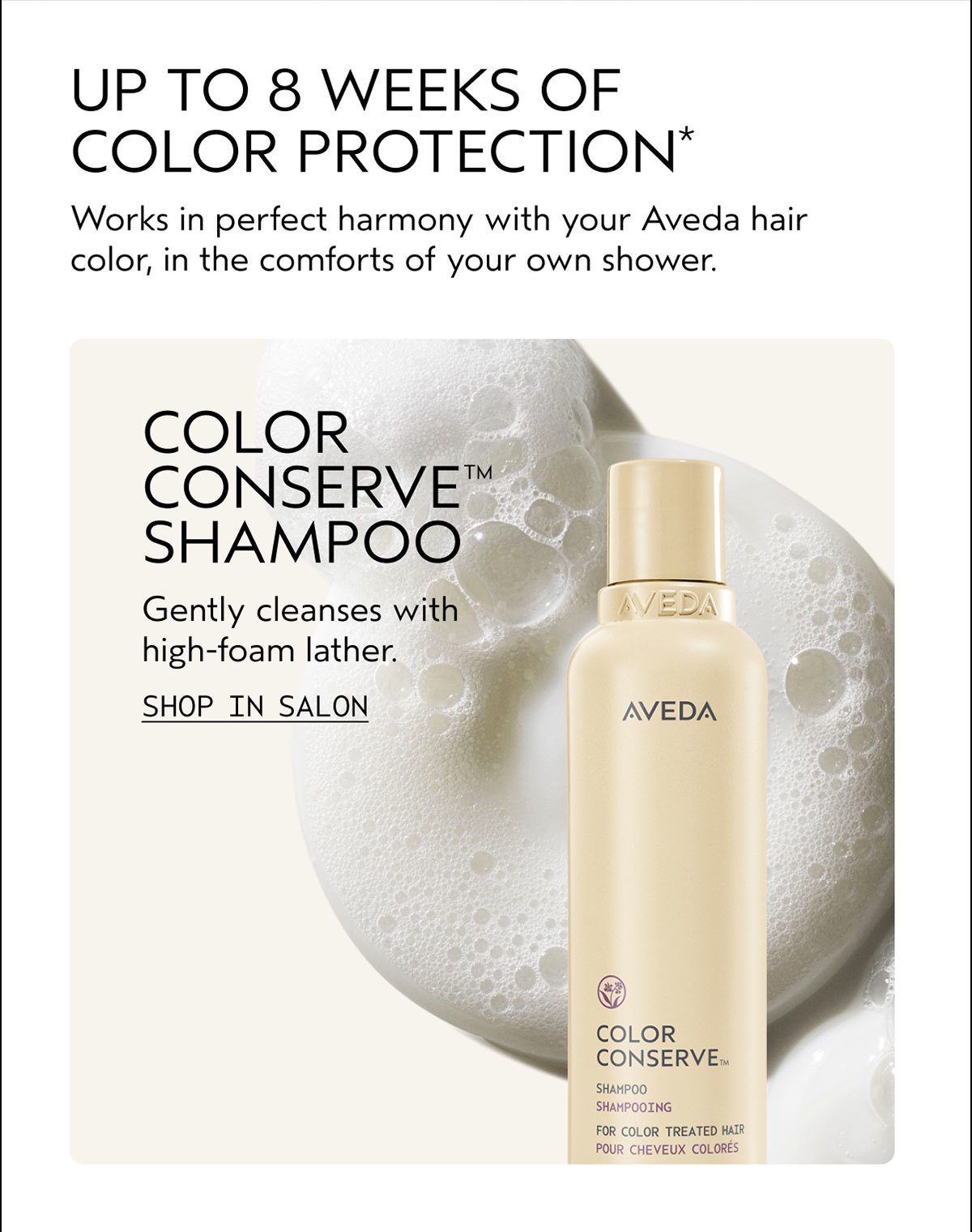 UP TO 8 WEEKS OF COLOR PROTECTION* | Works in perfect harmony with your Aveda hair color, in the comforts of your own shower. | COLOR CONSERVE™ SHAMPOO | Gently cleanses with high-foam lather. | SHOP IN SALON
