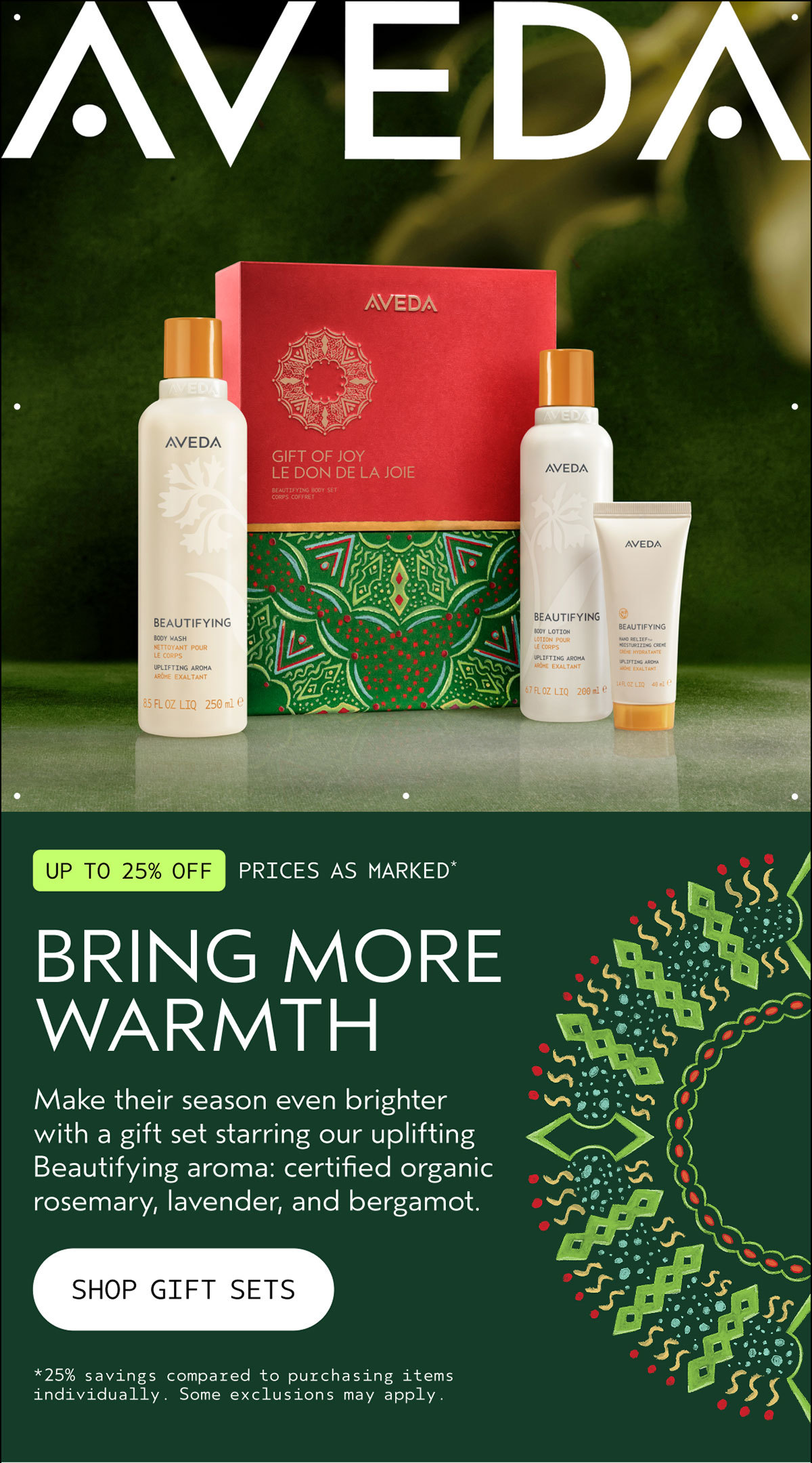 AVEDA | UP TO 25% OFF | PRICES AS MARKED* | BRING MORE WARMTH | Make their season even brighter with a gift set starring our uplifting Beautifying aroma: certified organic rosemary, lavender, and bergamot. | SHOP GIFT SETS | *25% savings compared to purchasing items individually. Some exclusions may apply.