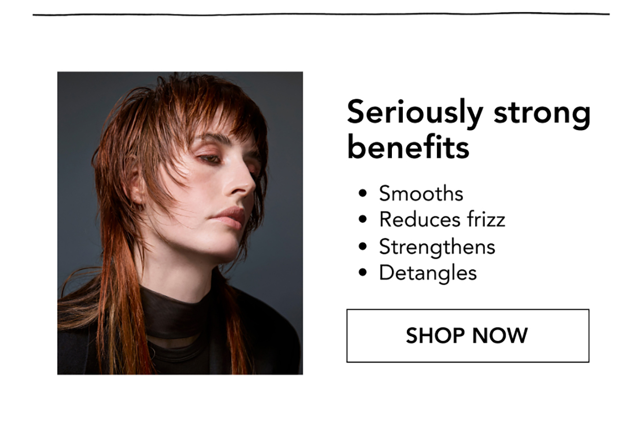Seriously strong benefits | • Smooths • Reduces frizz • Strengthens • Detangles | SHOP NOW