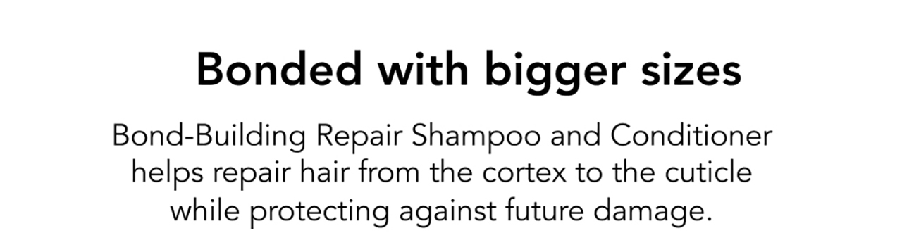 Bonded with bigger sizes | Bond-Building Repair Shampoo and Conditioner helps repair hair from the cortex to the cuticle while protecting against future damage.