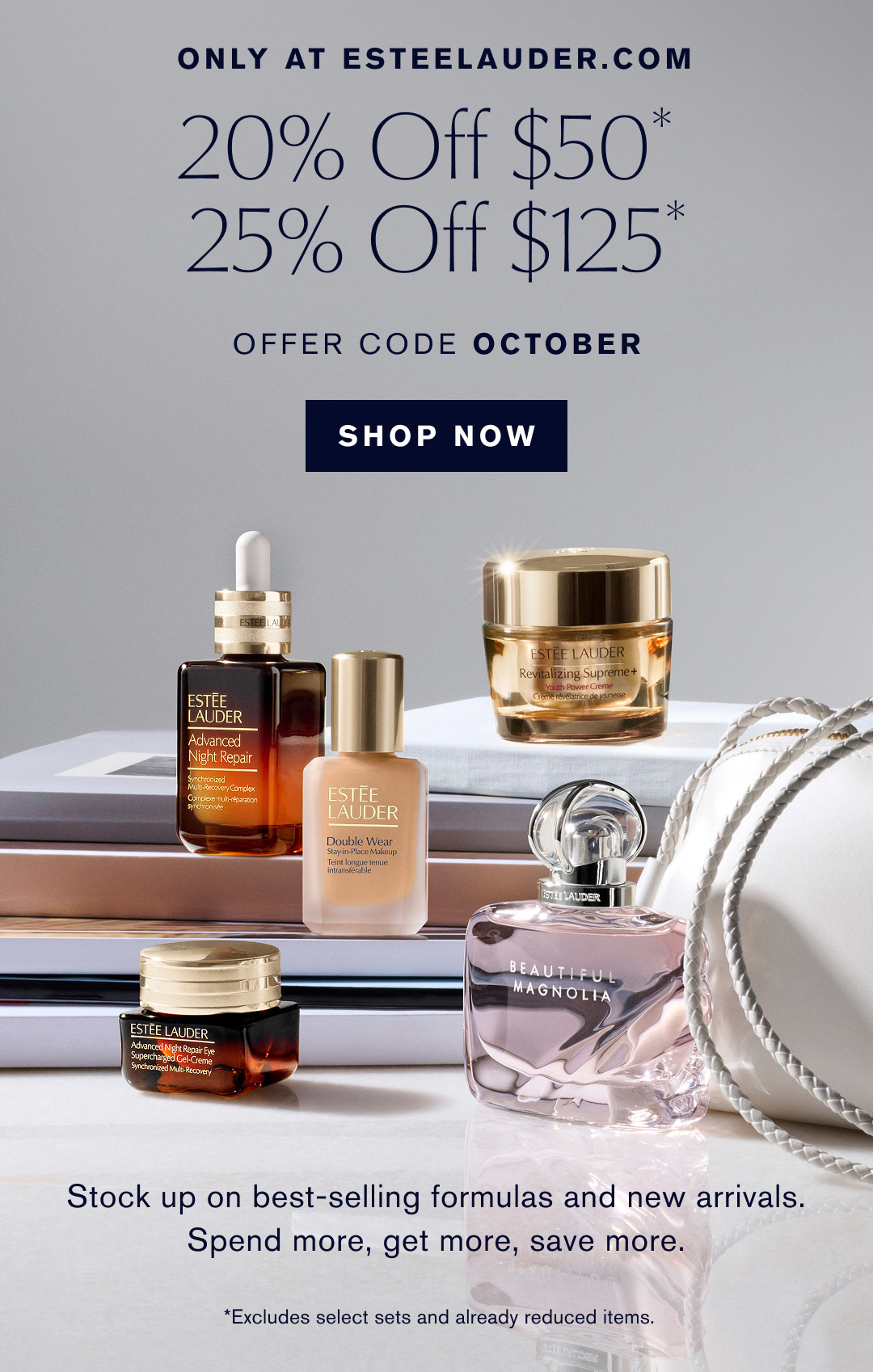 ONLY AT ESTEELAUDER.COM | 20% Off $50* | 25% Off $125* | OFFER CODE OCTOBER | SHOP NOW | Stock up on best-selling formulas and new arrivals. Spend more, get more, save more. | *Excludes select sets and already reduced items.