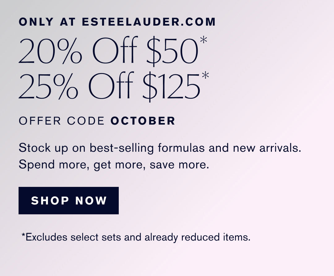 ONLY AT ESTEELAUDER.COM | 20% Off $50* | 25% Off $125* | OFFER CODE OCTOBER | Stock up on best-selling formulas and new arrivals. | Spend more, get more, save more. | SHOP NOW | *Excludes select sets and already reduced items.