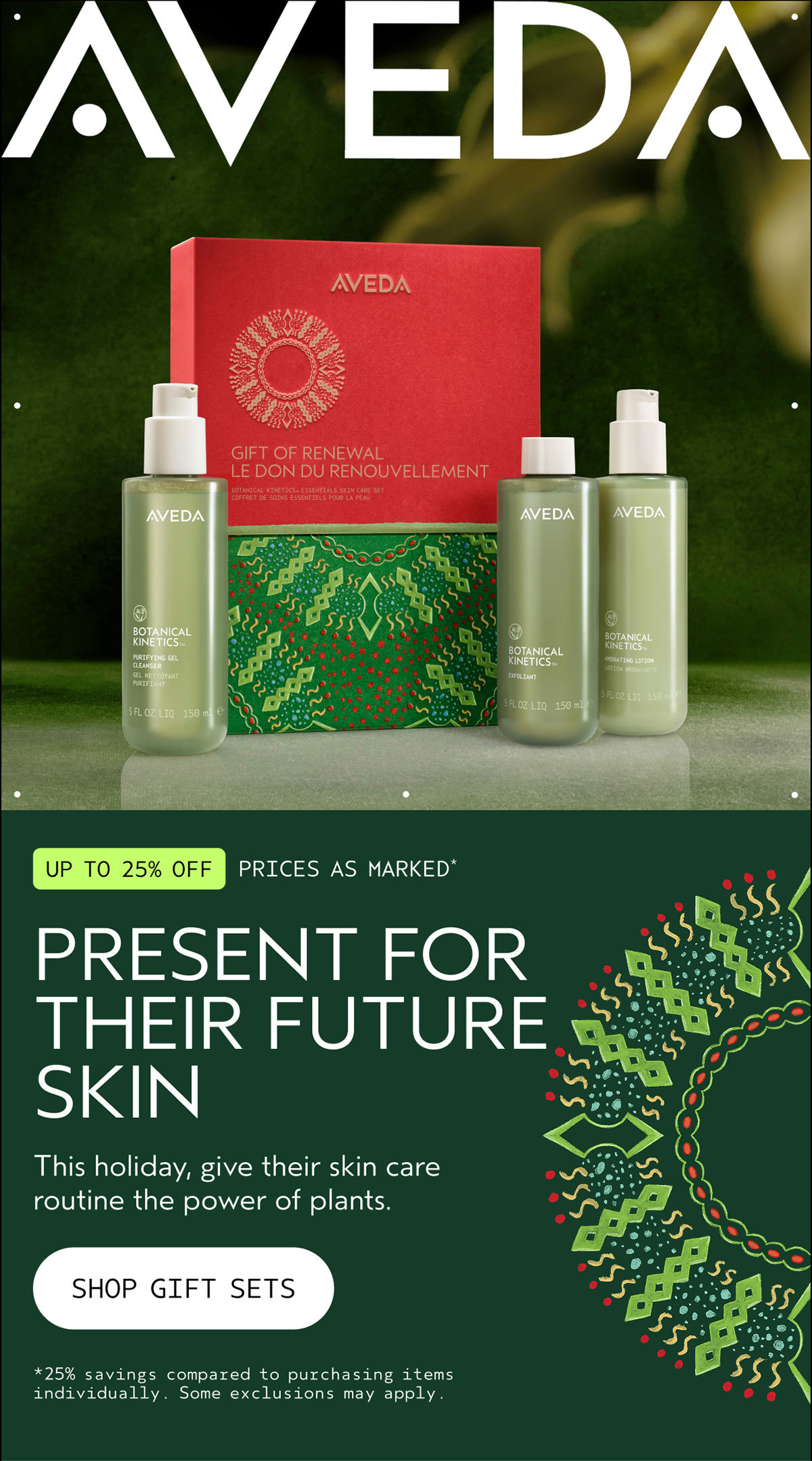 AVEDA | UP TO 25% OFF | PRICES AS MARKED* | PRESENT FOR THEIR FUTURE SKIN | This holiday, give their skin care routine the power of plants. | SHOP GIFT SETS | *25% savings compared to purchasing items individually. Some exclusions may apply.