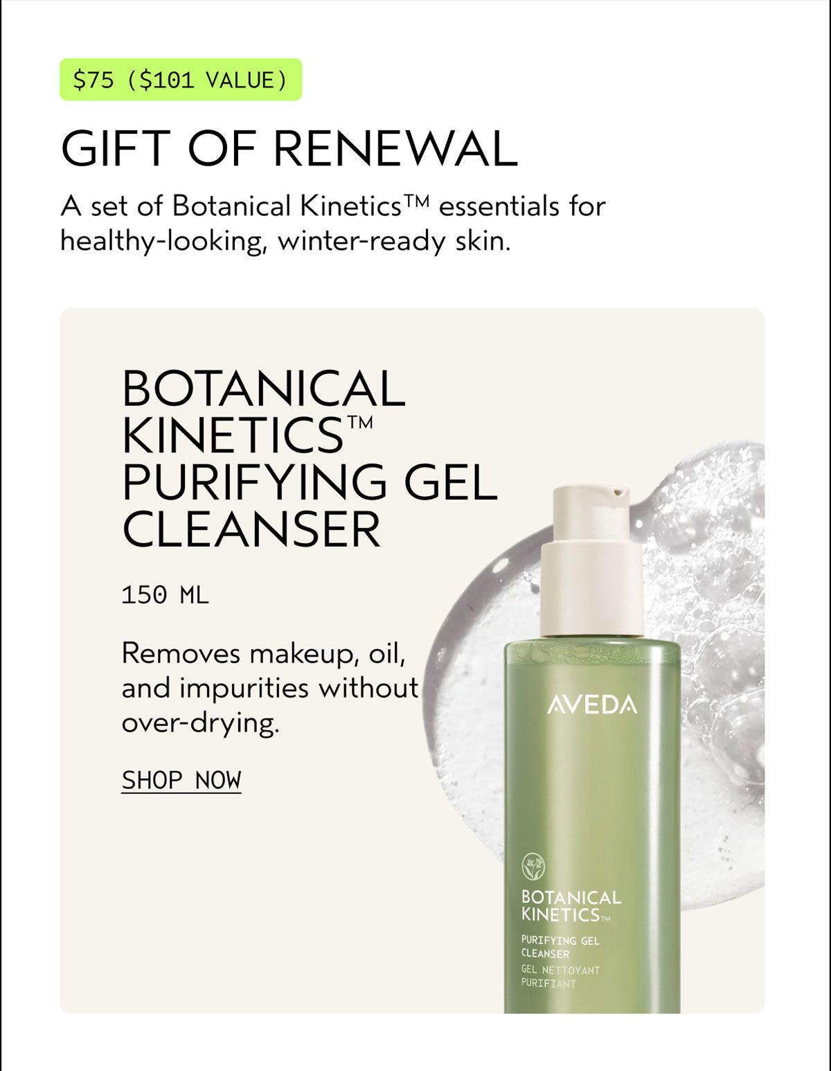 $75 ($101 VALUE) | GIFT OF RENEWAL | A set of Botanical Kinetics™ essentials for healthy-looking, winter-ready skin. | BOTANICAL KINETICS™ PURIFYING GEL CLEANSER | 150 ML | Removes makeup, oil, and impurities without over-drying. | SHOP NOW